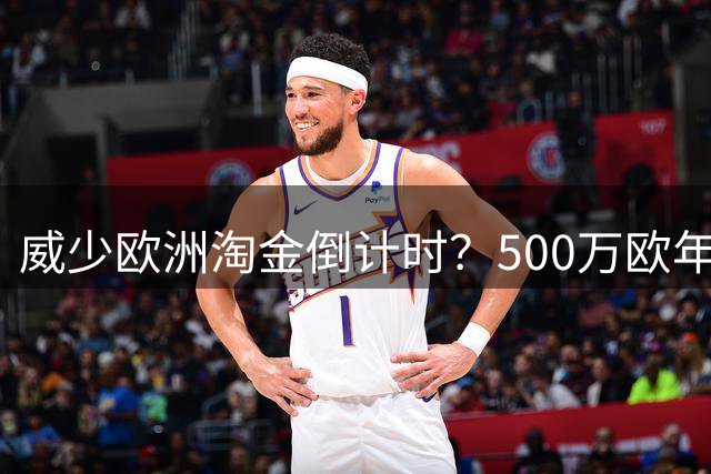 威少欧洲淘金倒计时？500万欧年薪创纪录引豪门争夺