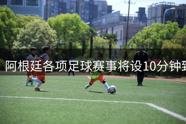 阿根廷各项足球赛事将设10分钟致敬环节 表彰梅西国家队贡献